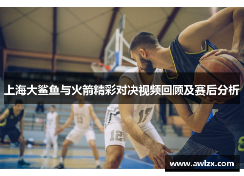上海大鲨鱼与火箭精彩对决视频回顾及赛后分析